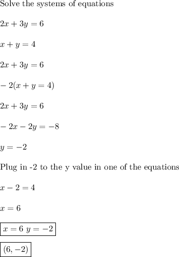 \text{Solve the systems of equations}\\\\2x+3y= 6\\\\x+y=4\\\\2x+3y= 6\\\\-2(x+y=4)\\\\2x+3y= 6\\\\-2x-2y=-8\\\\y=-2\\\\\text{Plug in -2 to the y value in one of the equations}\\\\x-2=4\\\\x=6\\\\\boxed{x=6\,\,y=-2}\\\\\boxed{(6,-2)}