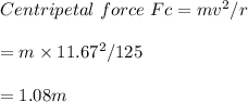 Centripetal\ force\ Fc= mv^2/r\\\\=m\times 11.67^2/125\\\\=1.08 m