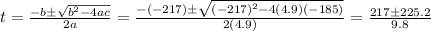t=\frac{-b\pm \sqrt{b^2-4ac}}{2a}=\frac{-(-217)\pm \sqrt{(-217)^2-4(4.9)(-185)}}{2(4.9)}=\frac{217\pm 225.2}{9.8}