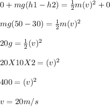 0 + mg (h1 - h2) = \frac{1}{2} m (v)^2 + 0\\\\mg (50 - 30) = \frac{1}{2} m (v)^2\\\\20g = \frac{1}{2} (v)^2\\\\20 X 10 X 2 = (v)^2\\\\400 = (v)^2\\\\v = 20m/s