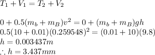 T_1+V_1=T_2+V_2\\\\0+0.5(m_b+m_B)v^2=0+(m_b+m_B)gh\\0.5(10+0.01)(0.259548)^2=(0.01+10)(9.8)\\h=0.003437m\\\therefore h=3.437mm
