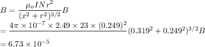 B=\dfrac{\mu_oINr^2}{(x^2+r^2)^{3/2}}B\\=\dfrac{4\pi \times 10^{-7}\times 2.49\times 23\times (0.249)^2}\\{(0.319^2+0.249^2)^{3/2}}B\\ = 6.73 \times 10^{-5}\\