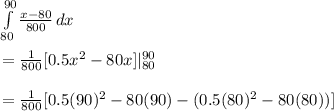 \int\limits^{90}_{80} {\frac{x-80}{800} } \, dx \\\\=\frac{1}{800} [0.5x^2- 80x]|^{90}_{80}\\\\=\frac{1}{800} [0.5(90)^2- 80(90)-(0.5(80)^2- 80(80))]