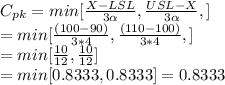 C_{pk}= min[\frac{X-LSL}{3\alpha }, \frac{USL-X}{3\alpha },]\\= min[\frac{(100-90)}{3*4 }, \frac{(110-100)}{3*4 },]\\=min[\frac{10}{12}, \frac{10}{12}]\\=min[0.8333, 0.8333] = 0.8333