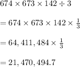 674 \times 673 \times 142 \div 3 \\  \\ =  674 \times 673 \times 142  \times  \frac{1}{3}  \\  \\  = 64,411,484\times  \frac{1}{3}   \\  \\  = 21,470,494.7 \\