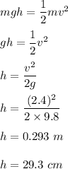 mgh=\dfrac{1}{2}mv^2\\\\gh=\dfrac{1}{2}v^2\\\\h=\dfrac{v^2}{2g}\\\\h=\dfrac{(2.4)^2}{2\times 9.8}\\\\h=0.293\ m\\\\h=29.3\ cm