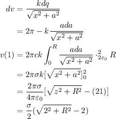 \begin{aligned}d v &=\frac{k d q}{\sqrt{x^{2}+a^{2}}} \\&=2 \pi-k \frac{a d a}{\sqrt{x^{2}+a^{2}}} \\v(1) &=2 \pi c k \int_{0}^{R} \frac{a d a}{\sqrt{x^{2}+a^{2}}} \cdot_{2 \varepsilon_{0}}^{2} R \\&=2 \pi \sigma k[\sqrt{x^{2}+a^{2}}]_{0}^{2} \\&=\frac{2 \pi \sigma}{4 \pi \varepsilon_{0}}[\sqrt{z^{2}+R^{2}}-(21)] \\&=\frac{\sigma}{2}(\sqrt{2^{2}+R^{2}}-2)\end{aligned}