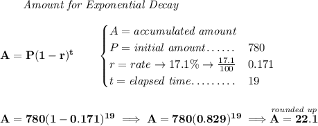\bf \qquad \textit{Amount for Exponential Decay} \\\\ A=P(1 - r)^t\qquad \begin{cases} A=\textit{accumulated amount}\\ P=\textit{initial amount}\dotfill &780\\ r=rate\to 17.1\%\to \frac{17.1}{100}\dotfill &0.171\\ t=\textit{elapsed time}\dotfill &19\ \end{cases} \\\\\\ A=780(1-0.171)^{19}\implies A=780(0.829)^{19}\implies \stackrel{\textit{rounded up}}{A = 22.1}