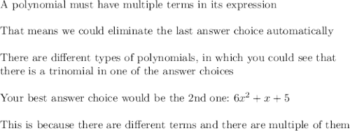 \text{A polynomial must have multiple terms in its expression}\\\\\text{That means we could eliminate the last answer choice automatically}\\\\\text{There are different types of polynomials, in which you could see that}\\\text{there is a trinomial in one of the answer choices}\\\\\text{Your best answer choice would be the 2nd one:}\,\,6x^2+x+5\\\\\text{This is because there are different terms and there are multiple of them}