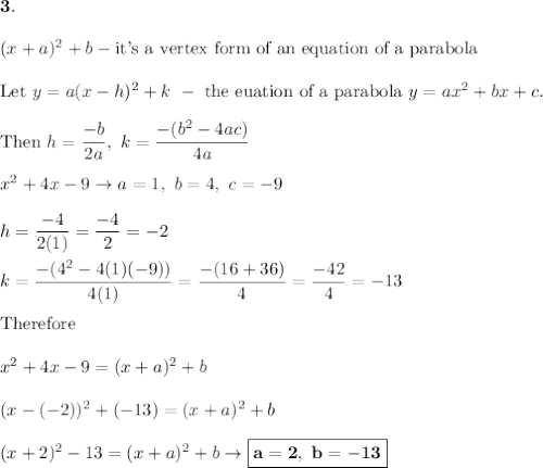 \bold{3.}\\\\(x+a)^2+b-\text{it's a vertex form of an equation of a parabola}\\\\\text{Let}\ y=a(x-h)^2+k\ -\ \text{the euation of a parabola}\ y=ax^2+bx+c.\\\\\text{Then}\ h=\dfrac{-b}{2a},\ k=\dfrac{-(b^2-4ac)}{4a}\\\\x^2+4x-9\to a=1,\ b=4,\ c=-9\\\\h=\dfrac{-4}{2(1)}=\dfrac{-4}{2}=-2\\\\k=\dfrac{-(4^2-4(1)(-9))}{4(1)}=\dfrac{-(16+36)}{4}=\dfrac{-42}{4}=-13\\\\\text{Therefore}\\\\x^2+4x-9=(x+a)^2+b\\\\(x-(-2))^2+(-13)=(x+a)^2+b\\\\(x+2)^2-13=(x+a)^2+b\to\boxed{\bold{a=2,\ b=-13}}