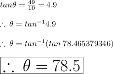 tan \theta =  \frac{49}{10}  = 4.9 \\  \\  \therefore \:  \theta =  {tan}^{ - 1} 4.9 \\  \\ \therefore \:  \theta =  {tan}^{ - 1} (tan \: 78.465379346 \degree) \\  \\  \huge \red{ \boxed{\therefore \:  \theta =  78.5 \degree}} \\