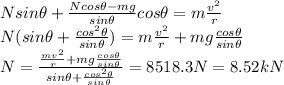 N sin \theta +\frac{N cos \theta -mg}{sin \theta} cos \theta = m \frac{v^2}{r}\\N(sin \theta+\frac{cos^2 \theta}{sin \theta})=m\frac{v^2}{r}+mg\frac{cos \theta}{sin \theta}\\N=\frac{\frac{mv^2}{r}+mg \frac{cos \theta}{sin \theta}}{sin \theta + \frac{cos^2\theta}{sin \theta}}=8518.3 N = 8.52 kN