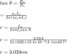 tan\  \theta=\frac{B_w}{B_s}\\\\=\frac{\mu_oI_w}{2\pi r(\mu_o nI_s)}\\\\r=\frac{I_w}{2\pi  nI_stan \ \theta}\\\\r=\frac{3.59A}{2\pi\times822\times19.4\times10^{-3}A \ tan 49.7\textdegree}\\\\r=3.039cm