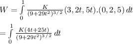 W = \int\limits^1_0 {\frac{K}{(9 + 29t^2)^3^/^2} } (3, 2t, 5t) . (0, 2, 5)\, dt\\ \\    = \int\limits^1_0 {\frac{K ( 4t + 25t)}{(9 + 29t^2)^3^/^2} } \, dt\\\\\\