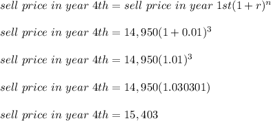 sell \ price\ in\ year\ 4th = sell \ price\ in\ year\ 1st(1+r)^n \\\\sell \ price\ in\ year\ 4th = 14,950(1+0.01)^3\\\\sell \ price\ in\ year\ 4th = 14,950(1.01)^3\\\\sell \ price\ in\ year\ 4th = 14,950(1.030301)\\\\sell \ price\ in\ year\ 4th = 15,403