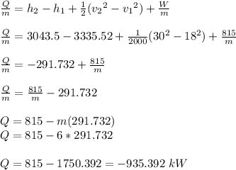 \frac{Q}{m} = h_2-h_1 +\frac{1}{2} (v_2{^2} -v_1{^2}) +\frac{W}{m}\\\\\frac{Q}{m}  = 3043.5 - 3335.52 +\frac{1}{2000} (30{^2} -18{^2}) + \frac{815}{m} \\\\\frac{Q}{m}  = -291.732 + \frac{815}{m}\\\\\frac{Q}{m}  = \frac{815}{m}  -291.732\\\\Q = 815 - m(291.732)\\Q = 815 - 6*291.732\\\\Q = 815-1750.392 = -935.392 \ kW
