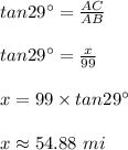 tan 29\°= \frac{AC}{AB}\\\\tan 29\° = \frac{x}{99}\\\\x= 99\times tan29\°\\\\x \approx 54.88\ mi