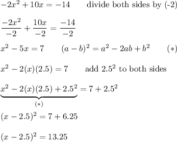 -2x^2+10x=-14\qquad\text{divide both sides by (-2)}\\\\\dfrac{-2x^2}{-2}+\dfrac{10x}{-2}=\dfrac{-14}{-2}\\\\x^2-5x=7\qquad(a-b)^2=a^2-2ab+b^2\qquad(*)\\\\x^2-2(x)(2.5)=7\qquad\text{add}\ 2.5^2\ \text{to both sides}\\\\\underbrace{x^2-2(x)(2.5)+2.5^2}_{(*)}=7+2.5^2\\\\(x-2.5)^2=7+6.25\\\\(x-2.5)^2=13.25