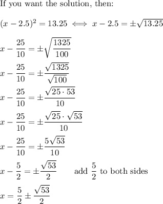 \text{If you want the solution, then:}\\\\(x-2.5)^2=13.25\iff x-2.5=\pm\sqrt{13.25}\\\\x-\dfrac{25}{10}=\pm\sqrt{\dfrac{1325}{100}}\\\\x-\dfrac{25}{10}=\pm\dfrac{\sqrt{1325}}{\sqrt{100}}\\\\x-\dfrac{25}{10}=\pm\dfrac{\sqrt{25\cdot53}}{10}\\\\x-\dfrac{25}{10}=\pm\dfrac{\sqrt{25}\cdot\sqrt{53}}{10}\\\\x-\dfrac{25}{10}=\pm\dfrac{5\sqrt{53}}{10}\\\\x-\dfrac{5}{2}=\pm\dfrac{\sqrt{53}}{2}\qquad\text{add}\ \dfrac{5}{2}\ \text{to both sides}\\\\x=\dfrac{5}{2}\pm\dfrac{\sqrt{53}}{2}