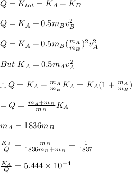 Q=K_{tot}=K_A+K_B\\\\Q=K_A+0.5m_Bv_B^2\\\\Q=K_A+0.5m_B(\frac{m_A}{m_B})^2v_A^2\\\\\ But \ K_A=0.5m_Av_A^2\\\\\therefore Q=K_A+\frac{m_A}{m_B}K_A=K_A(1+\frac{m_A}{m_B})\\\\=Q=\frac{m_A+m_B}{m_B}K_A\\\\m_A=1836m_B\\\\\frac{K_A}{Q}=\frac{m_B}{1836m_B+m_B}=\frac{1}{1837}\\\\\frac{K_A}{Q}=5.444\times10^{-4}