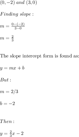 (0,-2) \ and \ (3,0) \\ \\ Finding \ slope: \\ \\ m=\frac{0-(-2)}{3-0} \\ \\ m=\frac{2}{3} \\ \\ \\ \text{The slope intercept form is found as:} \\ \\ y=mx+b \\ \\ But: \\ \\ m=2/3 \\ \\ b=-2 \\ \\ \\ Then: \\ \\ y=\frac{2}{3}x-2