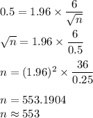 0.5 = 1.96\times \dfrac{6}{\sqrt{n}}\\\\\sqrt{n} = 1.96\times \dfrac{6}{0.5}\\\\n = (1.96)^2\times \dfrac{36}{0.25}\\\\n = 553.1904\\n \approx 553