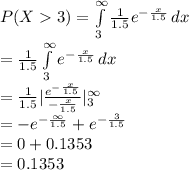 P(X3)=\int\limits^{\infty}_{3} {\frac{1}{1.5} e^{-\frac{x}{1.5}}} \, dx \\=\frac{1}{1.5}\int\limits^{\infty}_{3} { e^{-\frac{x}{1.5}}} \, dx\\=\frac{1}{1.5}|\frac{e^{-\frac{x}{1.5}}}{-\frac{x}{1.5}}|^{\infty}_{3}\\=-e^{-\frac{\infty}{1.5}}+e^{-\frac{3}{1.5}}\\=0+0.1353\\=0.1353