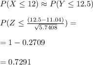 P(X\leq 12)\approx P(Y\leq 12.5)\\\\P(Z\leq \frac{(12.5-11.04)}{\sqrt{5.7408}})=\\\\=1-0.2709\\\\=0.7291