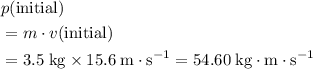 \begin{aligned}& p(\text{initial}) \\ &= m \cdot v(\text{initial}) \\ &= 3.5\; \rm kg \times 15.6 \; m \cdot s^{-1} = 54.60\; \rm kg \cdot m \cdot s^{-1}\end{aligned}