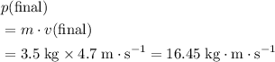 \begin{aligned}& p(\text{final}) \\ &= m \cdot v(\text{final}) \\ &= 3.5\; \rm kg \times 4.7 \; m \cdot s^{-1} = 16.45 \; \rm kg \cdot m \cdot s^{-1}\end{aligned}