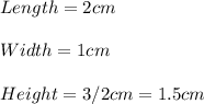 Length=2 cm\\\\    Width=1 cm\\   \\ Height=3/2 cm = 1.5 cm