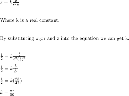 z=k\frac{x}{r^2y} \\ \\ \\ \text{Where k is a real constant.} \\ \\ \\ \text{By substituting x,y,r and z into the equation we can get k:} \\ \\ \\ \frac{1}{2}=k\frac{\frac{1}{3}}{3^2(\frac{1}{5})^2} \\ \\  \frac{1}{2}=k\frac{\frac{1}{3}}{\frac{9}{25}} \\ \\ \frac{1}{2}=k(\frac{25}{27}) \\ \\ k=\frac{27}{50}