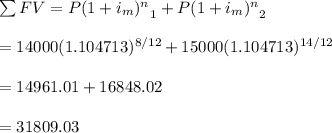 \sum FV={P(1+i_m)^n}_1+{P(1+i_m)^n}_2\\\\=14000(1.104713)^{8/12}+15000(1.104713)^{14/12}\\\\=14961.01+16848.02\\\\=31809.03