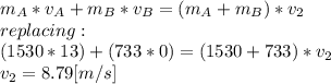 m_{A}*v_{A}+m_{B}*v_{B}=(m_{A}+m_{B})*v_{2}\\replacing:\\(1530*13)+(733*0)=(1530+733)*v_{2}\\v_{2}= 8.79[m/s]