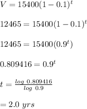 V=15400(1-0.1)^t\\\\12465=15400(1-0.1)^t\\\\12465=15400(0.9^t)\\\\0.809416=0.9^t\\\\t=\frac{log \ 0.809416}{log \ 0.9}\\\\=2.0\ yrs