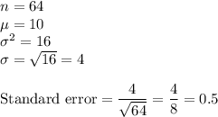 n = 64\\\mu = 10\\\sigma^2 = 16\\\sigma = \sqrt{16} = 4\\\\\text{Standard error} = \dfrac{4}{\sqrt{64}} = \dfrac{4}{8} = 0.5