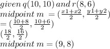 given \: q(10,10) \: and \: r(8,6) \\ midpoint \: m \:  = ( \frac{x1 + x2}{2} , \frac{y1 + y2}{2} ) \\  =  (\frac{10 + 8}{2} , \frac{10 + 6}{2} ) \\  (\frac{18}{2} , \frac{16}{2} ) \\ midpoint \: m = (9,8)