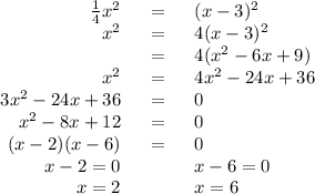 \begin{array}{rcl}\frac{1}{4}x^{2} & = & (x - 3)^{2}\\x^{2} & = & 4(x - 3)^{2}\\& = & 4(x^{2} - 6x + 9)\\x^{2}& = & 4x^{2} - 24x + 36\\3x^{2} - 24x + 36 & = & 0\\x^{2} - 8x + 12 & = & 0\\(x - 2)(x - 6) & = & 0\\x - 2 = 0& \qquad &x - 6 = 0\\x = 2& \qquad &x = 6\\\end{array}