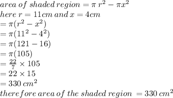 area \: of \: shaded \: region = \pi \:  {r}^{2}  - \pi {x }^{2}  \\ here \: r = 11cm \: and \: x = 4cm \\  = \pi( {r}^{2}  -  {x}^{2} ) \\  = \pi( {11}^{2}  -  {4}^{2} ) \\  = \pi(121 - 16) \\  = \pi(105) \\  =  \frac{22}{7}  \times 105 \\  = 22 \times 15 \\  = 330 \:  {cm}^{2}  \\ therefore \: area \: of \: the \: shaded \: region \:  = 330 \:  {cm }^{2}