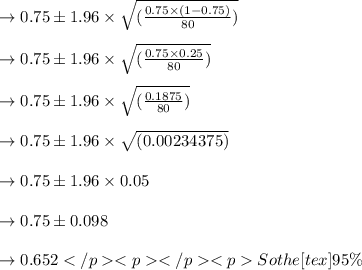 \to 0.75 \pm  1.96 \times \sqrt{(\frac{0.75\times (1-0.75)}{80})}\\\\&#10;\to 0.75 \pm  1.96 \times \sqrt{(\frac{0.75\times 0.25}{80})}\\\\&#10;\to 0.75 \pm  1.96 \times \sqrt{(\frac{0.1875}{80})}\\\\&#10;\to 0.75 \pm  1.96 \times \sqrt{(0.00234375)}\\\\&#10;\to 0.75 \pm  1.96 \times 0.05\\\\&#10;\to 0.75 \pm  0.098\\\\&#10;\to 0.652So the [tex]95\%