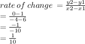 rate \: of \: change \:  =  \frac{y2 - y1}{x2 - x1}  \\  =  \frac{0 - 1}{ - 4 - 6}  \\  =  \frac{ - 1}{ - 10}  \\  =  \frac{1}{10}