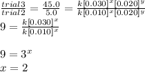 \frac{trial 3}{trial 2} = \frac{45.0}{5.0} =\frac{k[0.030]^{x}[0.020]^{y}}{k[0.010]^{x}[0.020]^{y}} \\9 = \frac{k[0.030]^{x}}{k[0.010]^{x}} \\\\9 = 3^{x}\\x = 2