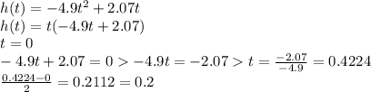 h(t)=-4.9t^2+2.07t\\h(t)=t(-4.9t+2.07)\\t=0\\-4.9t+2.07=0  -4.9t=-2.07  t=\frac{-2.07}{-4.9}=0.4224\\\frac{0.4224-0}{2}=0.2112=0.2