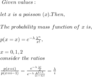 \ Given \ values:\\\\\ let \ x \ is \ a \ poisson \ (x). Then,\\\\\ The \ probability \ mass \ function \ of \ x \ is,\\\\p(x= x) = c^{-\lambda} \frac{\lambda^n}{x!}, \\\\x = 0, 1, 2\\ \ consider \ the \ ratios \\\\\frac{p(x=i)}{p(x=i-1)} = \frac{e^{-\lambda}\frac{\lambda!}{i!}}{e^{-\lambda} \frac{ \lambda^{i-1}}{(i-1)!}} = \frac{\lambda}{i} \\\\
