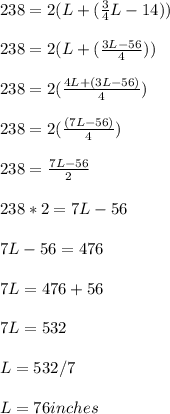 238=2(L+(\frac{3}{4}L-14) )\\\\238=2(L+(\frac{3L-56}{4} ))\\\\238=2(\frac{4L+(3L-56)}{4} )\\\\238=2(\frac{(7L-56)}{4} )\\\\238=\frac{7L-56}{2} \\\\238*2=7L-56\\\\7L-56=476\\\\7L=476+56\\\\7L=532\\\\L=532/7\\\\L=76 inches