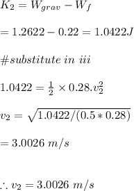 K_2=W_{grav}-W_f\\\\=1.2622-0.22=1.0422J\\\\\#substitute \ in \ iii\\\\1.0422=\frac{1}{2}\times 0.28.v_2^2\\\\v_2=\sqrt{1.0422/(0.5*0.28)}\\\\=3.0026\ m/s \\\\\\\therefore v_2=3.0026\ m/s