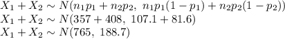 X_{1}+X_{2}\sim N(n_{1}p_{1}+n_{2}p_{2},\ n_{1}p_{1}(1-p_{1})+n_{2}p_{2}(1-p_{2}))\\X_{1}+X_{2}\sim N(357+408,\ 107.1+81.6)\\X_{1}+X_{2}\sim N(765,\ 188.7)