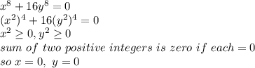 x^8+16y^8=0\\(x^{2}) ^{4} +16(y^{2}) ^{4} =0\\x^2\geq 0,y^2\geq 0\\sum~ of ~two ~positive~ integers ~is~ zero~ if~ each=0\\so~x=0,~y=0