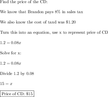 \text{Find the price of the CD:}\\\\\text{We know that Brandon pays 8\% in sales tax}\\\\\text{We also know the cost of taxd was \$1.20}\\\\\text{Turn this into an equation, use x to represent price of CD}\\\\1.2=0.08x\\\\\text{Solve for x:}\\\\1.2=0.08x\\\\\text{Divide 1.2 by 0.08}\\\\15=x\\\\\boxed{\text{Price of CD: \$15}}
