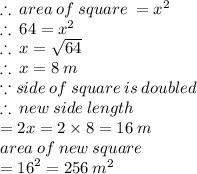 \therefore \: area \: of \: square \:  =  {x}^{2}  \\  \therefore \:64 = {x}^{2} \\ \therefore \:x =  \sqrt{64}  \\  \therefore \:x =  8 \: m \\ \because  side \: of \: square \: is \: doubled \\  \therefore \: new \: side \: length \\  \:  \:  \:  \:  \:  =  2x = 2 \times 8 = 16 \: m \\ area \: of \: new \: square \\  =  {16}^{2}  = 256 \:  {m}^{2}